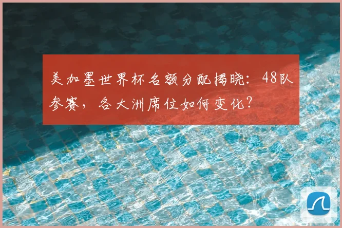 美加墨世界杯名额分配揭晓：48队参赛，各大洲席位如何变化？