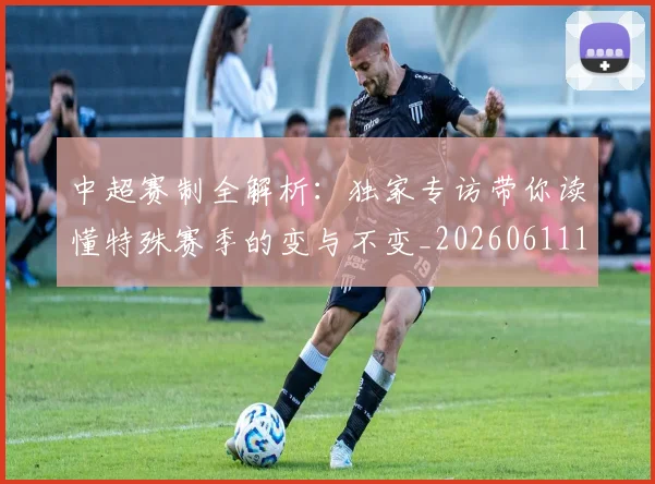 中超赛制全解析：独家专访带你读懂特殊赛季的变与不变_20260611140923