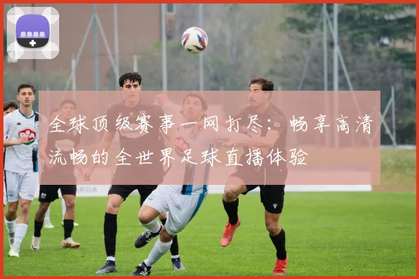 全球顶级赛事一网打尽:畅享高清流畅的全世界足球直播体验