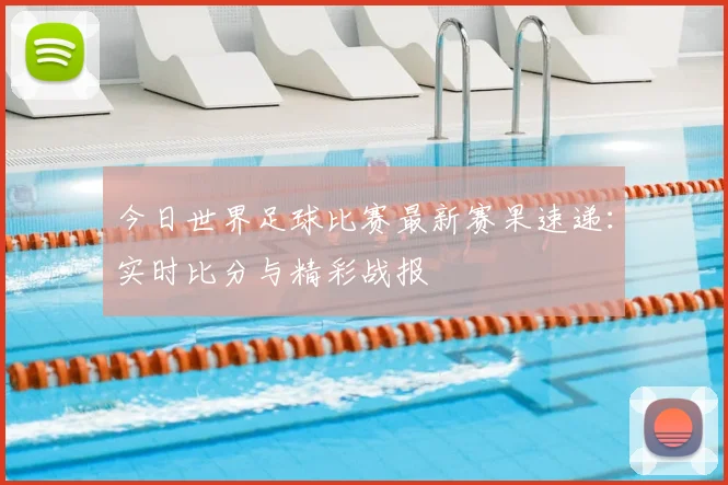 今日世界足球比赛最新赛果速递:实时比分与精彩战报