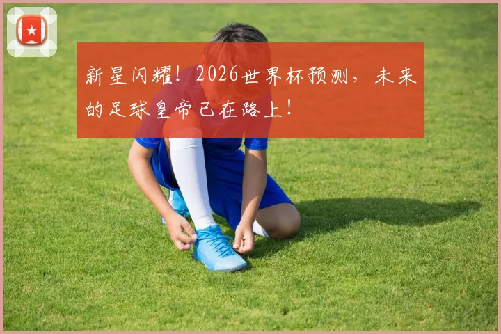 新星闪耀!2026世界杯预测,未来的足球皇帝已在路上!