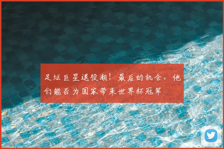 足坛巨星退役潮!最后的机会,他们能否为国家带来世界杯冠军