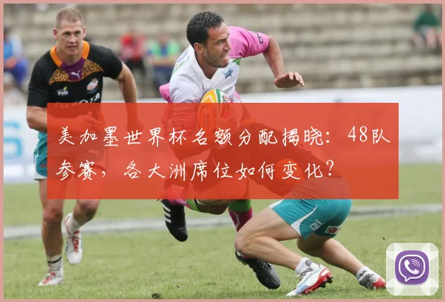 美加墨世界杯名额分配揭晓:48队参赛,各大洲席位如何变化?