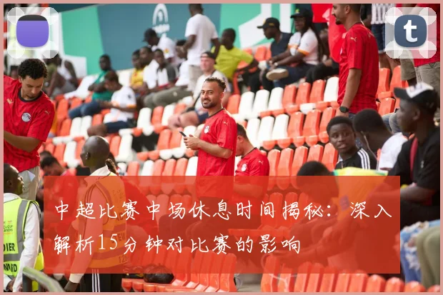 中超比赛中场休息时间揭秘：深入解析15分钟对比赛的影响
