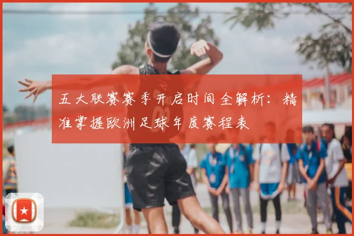 五大联赛赛季开启时间全解析：精准掌握欧洲足球年度赛程表
