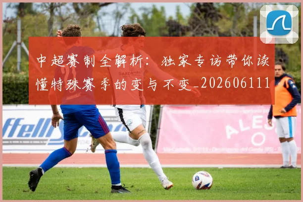 中超赛制全解析:独家专访带你读懂特殊赛季的变与不变_20260611140923