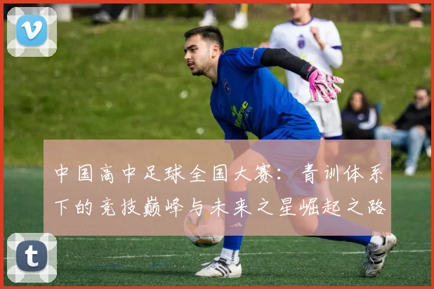 中国高中足球全国大赛:青训体系下的竞技巅峰与未来之星崛起之路_20260610190331